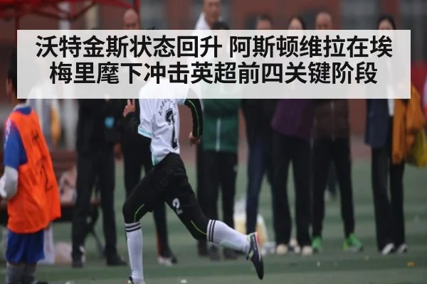 沃特金斯状态回升 阿斯顿维拉在埃梅里麾下冲击英超前四关键阶段 - kaiyun