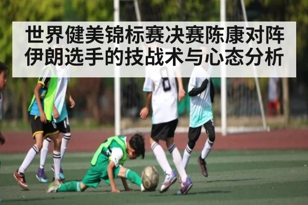世界健美锦标赛决赛陈康对阵伊朗选手的技战术与心态分析 - kaiyun