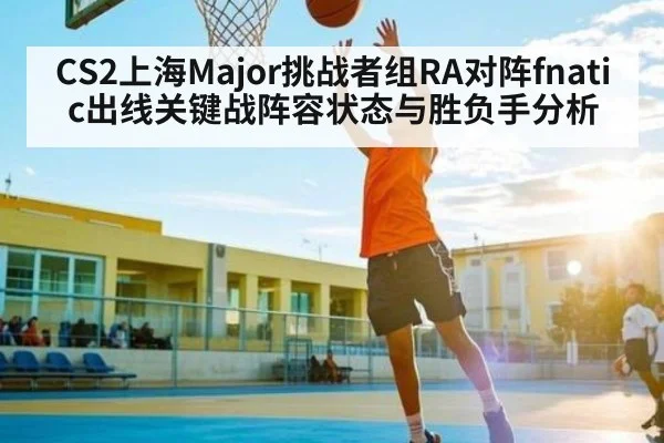 CS2上海Major挑战者组RA对阵fnatic出线关键战阵容状态与胜负手分析 - kaiyun